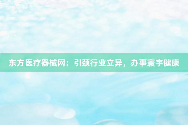 东方医疗器械网：引颈行业立异，办事寰宇健康